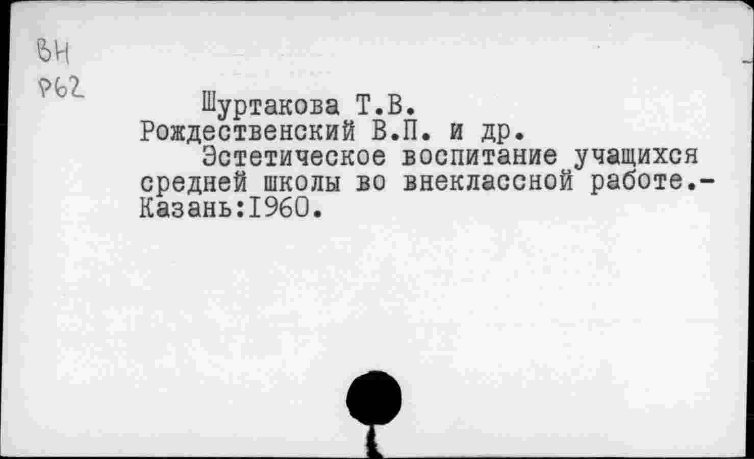 ﻿ей иг
Шуртакова Т.В.
Рождественский В.П. и др.
Эстетическое воспитание учащихся средней школы во внеклассной работе.-Казань:19б0.